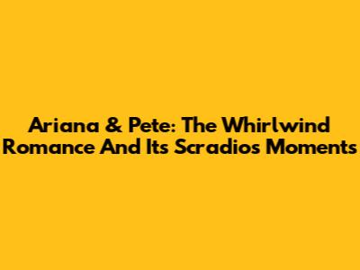 Ariana & Pete: The Whirlwind Romance And Its Scradios Moments