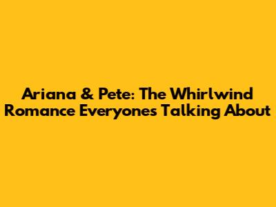 Ariana & Pete: The Whirlwind Romance Everyone's Talking About