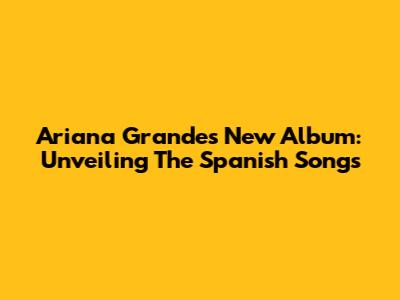 Ariana Grande's New Album: Unveiling The Spanish Songs