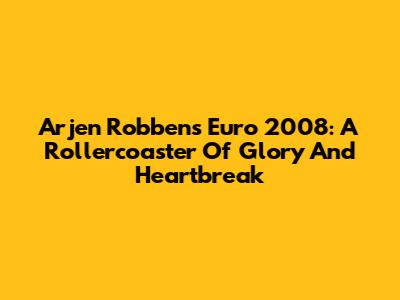 Arjen Robben's Euro 2008: A Rollercoaster Of Glory And Heartbreak