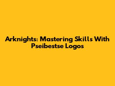 Arknights: Mastering Skills With Pseibestse Logos