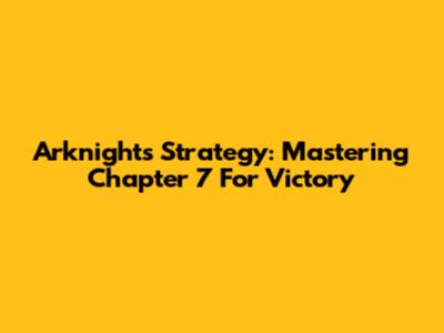 Arknights Strategy: Mastering Chapter 7 For Victory