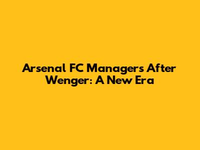 Arsenal FC Managers After Wenger: A New Era