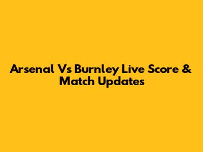 Arsenal Vs Burnley Live Score & Match Updates