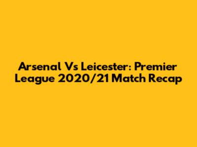 Arsenal Vs Leicester: Premier League 2020/21 Match Recap