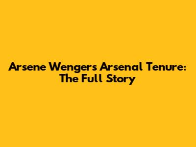 Arsene Wenger's Arsenal Tenure: The Full Story
