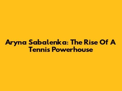Aryna Sabalenka: The Rise Of A Tennis Powerhouse