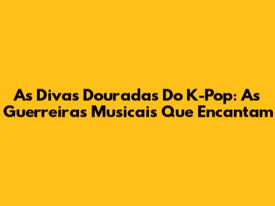 As Divas Douradas Do K-Pop: As Guerreiras Musicais Que Encantam