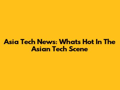 Asia Tech News: What's Hot In The Asian Tech Scene