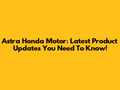 Astra Honda Motor: Latest Product Updates You Need To Know!