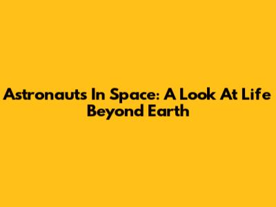 Astronauts In Space: A Look At Life Beyond Earth