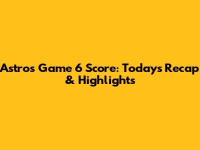 Astros Game 6 Score: Today's Recap & Highlights
