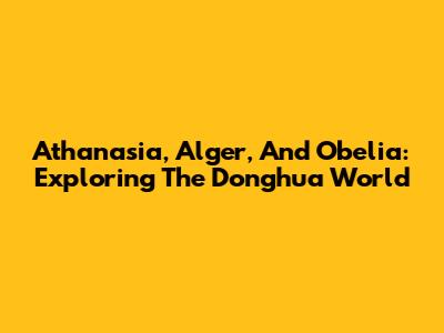 Athanasia, Alger, And Obelia: Exploring The Donghua World