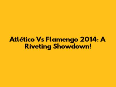 Atlético Vs Flamengo 2014: A Riveting Showdown!
