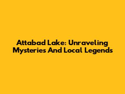 Attabad Lake: Unraveling Mysteries And Local Legends