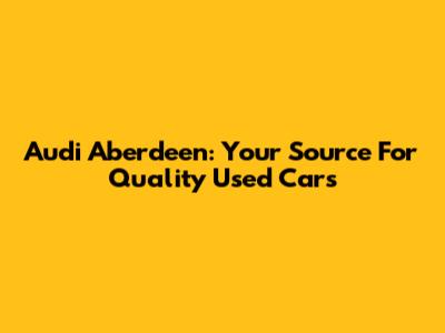 Audi Aberdeen: Your Source For Quality Used Cars