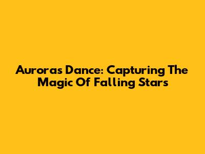 Aurora's Dance: Capturing The Magic Of Falling Stars