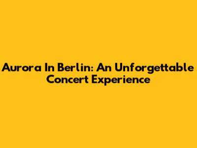 Aurora In Berlin: An Unforgettable Concert Experience