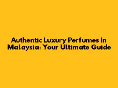 Authentic Luxury Perfumes In Malaysia: Your Ultimate Guide