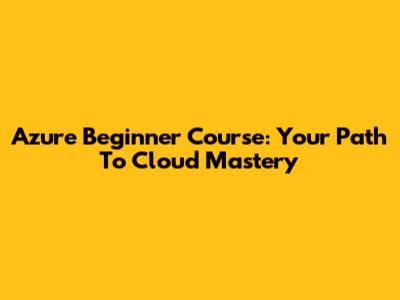 Azure Beginner Course: Your Path To Cloud Mastery