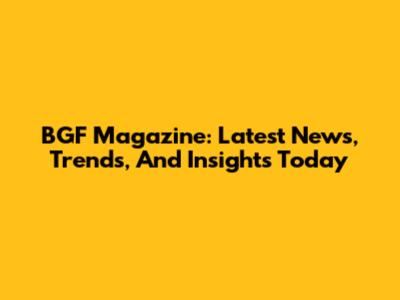 BGF Magazine: Latest News, Trends, And Insights Today