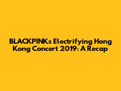 BLACKPINK's Electrifying Hong Kong Concert 2019: A Recap