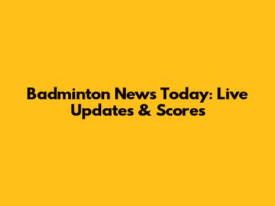 Badminton News Today: Live Updates & Scores
