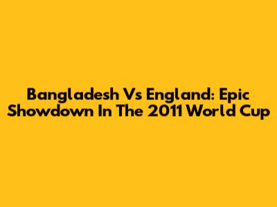 Bangladesh Vs England: Epic Showdown In The 2011 World Cup