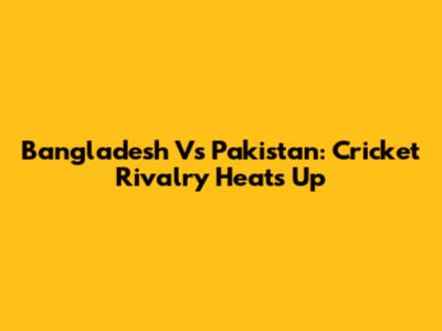 Bangladesh Vs Pakistan: Cricket Rivalry Heats Up