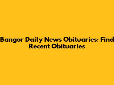 Bangor Daily News Obituaries: Find Recent Obituaries