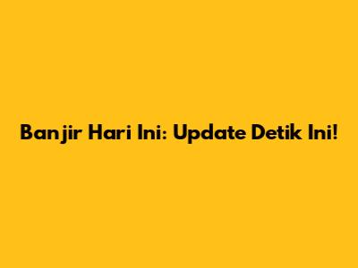 Banjir Hari Ini: Update Detik Ini!