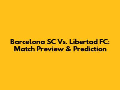 Barcelona SC Vs. Libertad FC: Match Preview & Prediction