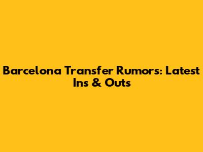 Barcelona Transfer Rumors: Latest Ins & Outs