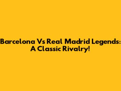Barcelona Vs Real Madrid Legends: A Classic Rivalry!