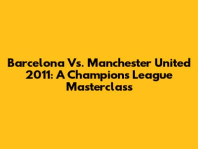Barcelona Vs. Manchester United 2011: A Champions League Masterclass