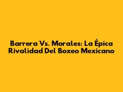 Barrera Vs. Morales: La Épica Rivalidad Del Boxeo Mexicano