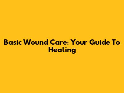 Basic Wound Care: Your Guide To Healing