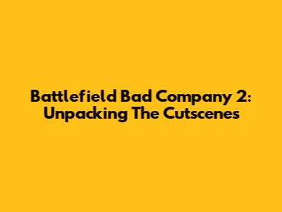 Battlefield Bad Company 2: Unpacking The Cutscenes