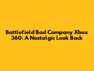 Battlefield Bad Company Xbox 360: A Nostalgic Look Back