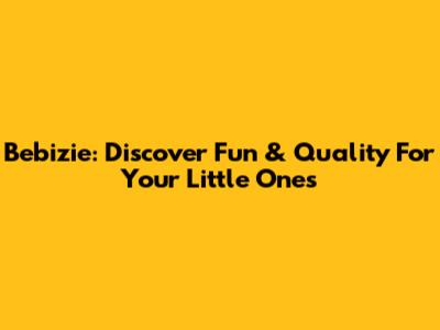 Bebizie: Discover Fun & Quality For Your Little Ones