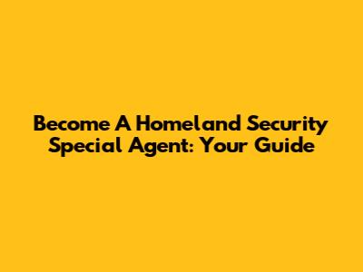 Become A Homeland Security Special Agent: Your Guide
