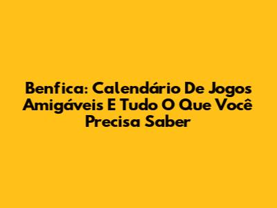 Benfica: Calendário De Jogos Amigáveis E Tudo O Que Você Precisa Saber