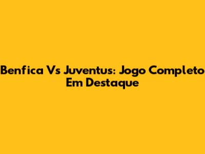 Benfica Vs Juventus: Jogo Completo Em Destaque