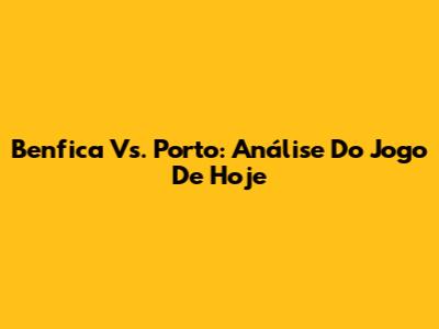 Benfica Vs. Porto: Análise Do Jogo De Hoje