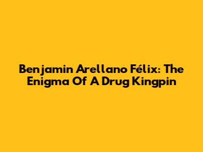 Benjamin Arellano Félix: The Enigma Of A Drug Kingpin