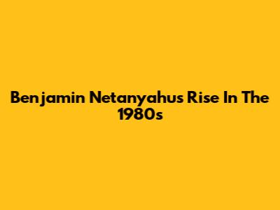 Benjamin Netanyahu's Rise In The 1980s