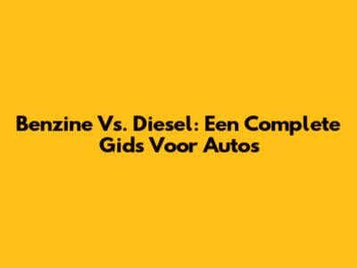 Benzine Vs. Diesel: Een Complete Gids Voor Auto's