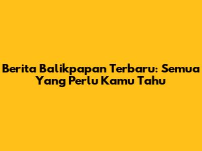 Berita Balikpapan Terbaru: Semua Yang Perlu Kamu Tahu