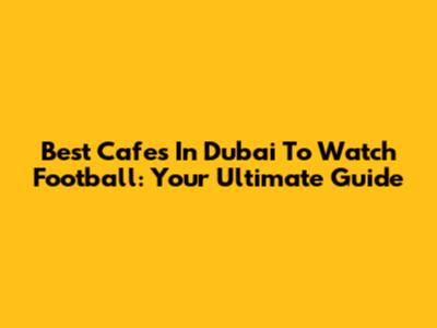 Best Cafes In Dubai To Watch Football: Your Ultimate Guide
