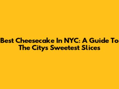 Best Cheesecake In NYC: A Guide To The City's Sweetest Slices